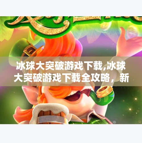 冰球大突破游戏下载,冰球大突破游戏下载全攻略，新手入门+高阶技巧，带你玩转冰上竞技！