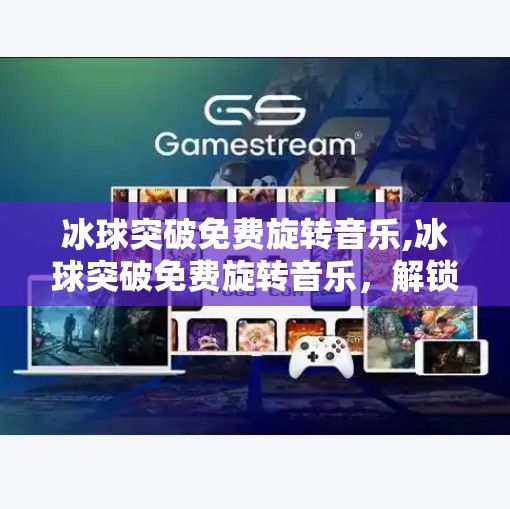 冰球突破免费旋转音乐,冰球突破免费旋转音乐，解锁游戏新体验的隐藏神器！