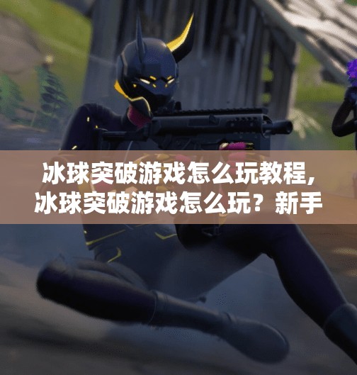 冰球突破游戏怎么玩教程,冰球突破游戏怎么玩？新手必看超详细入门教程，轻松上手赢大奖！