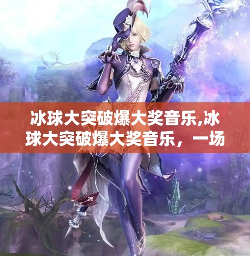 冰球大突破爆大奖音乐,冰球大突破爆大奖音乐，一场体育与艺术的跨界狂欢